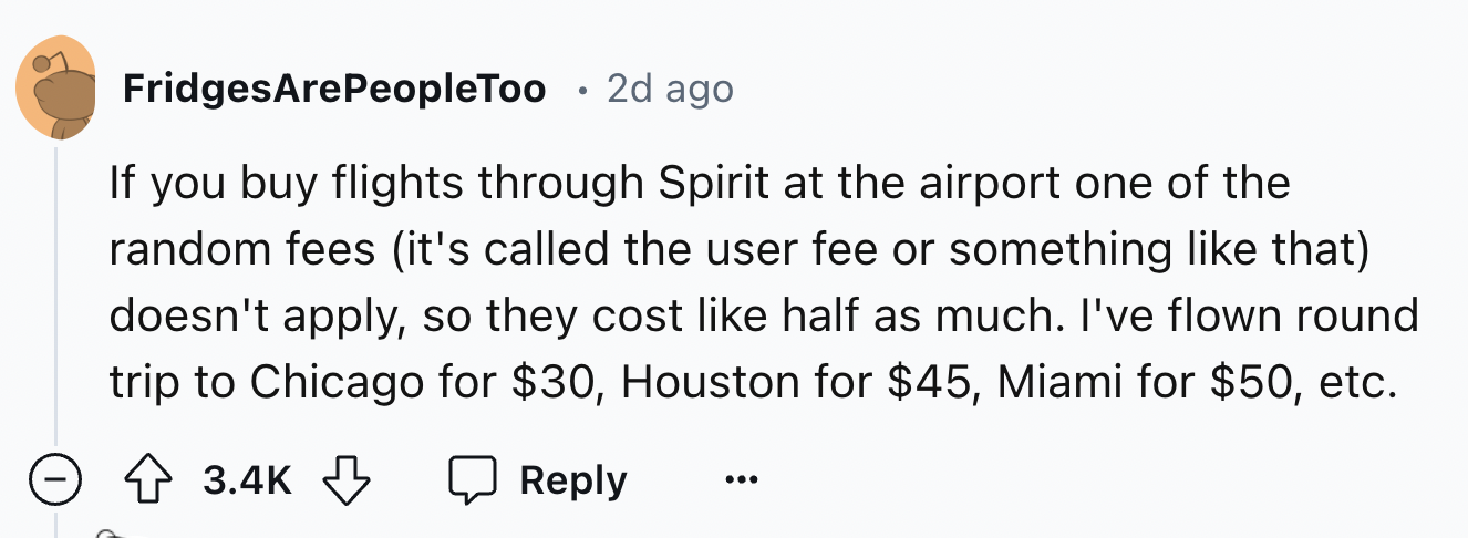 number - FridgesArePeopleToo 2d ago If you buy flights through Spirit at the airport one of the random fees it's called the user fee or something that doesn't apply, so they cost half as much. I've flown round trip to Chicago for $30, Houston for $45, Mia